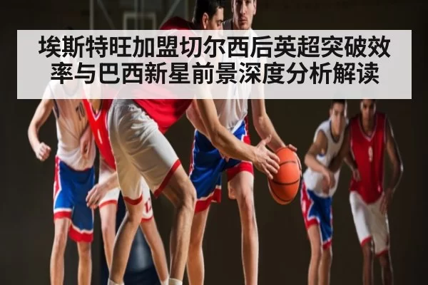 埃斯特旺加盟切尔西后英超突破效率与巴西新星前景深度分析解读